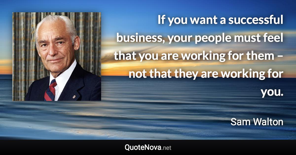 If you want a successful business, your people must feel that you are working for them – not that they are working for you. - Sam Walton quote