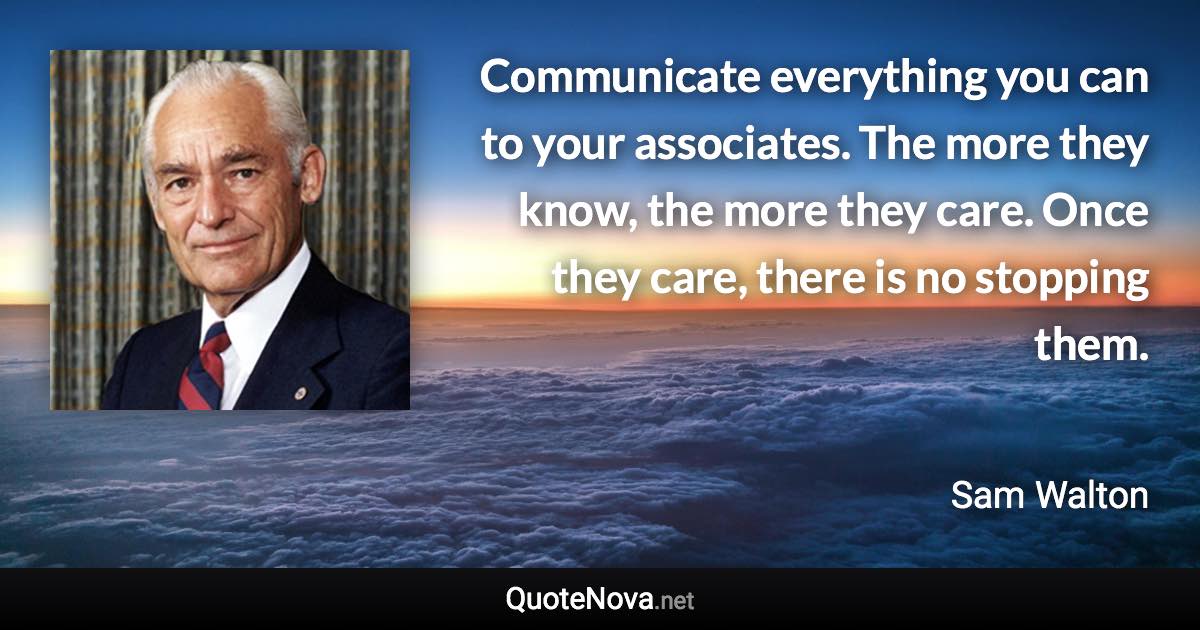 Communicate everything you can to your associates. The more they know, the more they care. Once they care, there is no stopping them. - Sam Walton quote