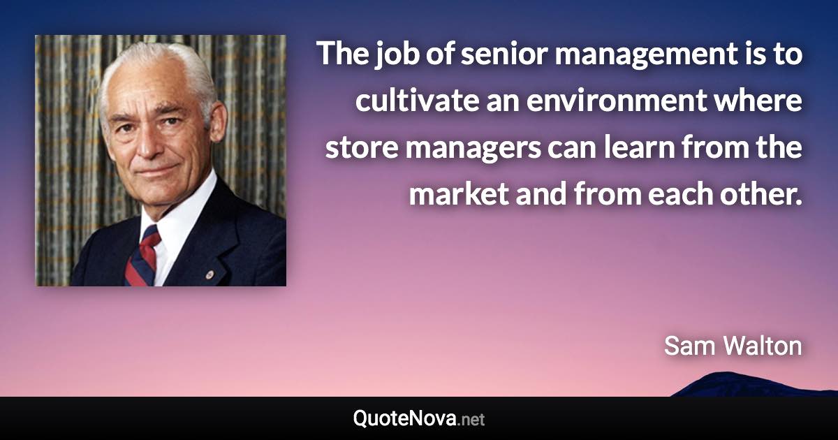 The job of senior management is to cultivate an environment where store managers can learn from the market and from each other. - Sam Walton quote