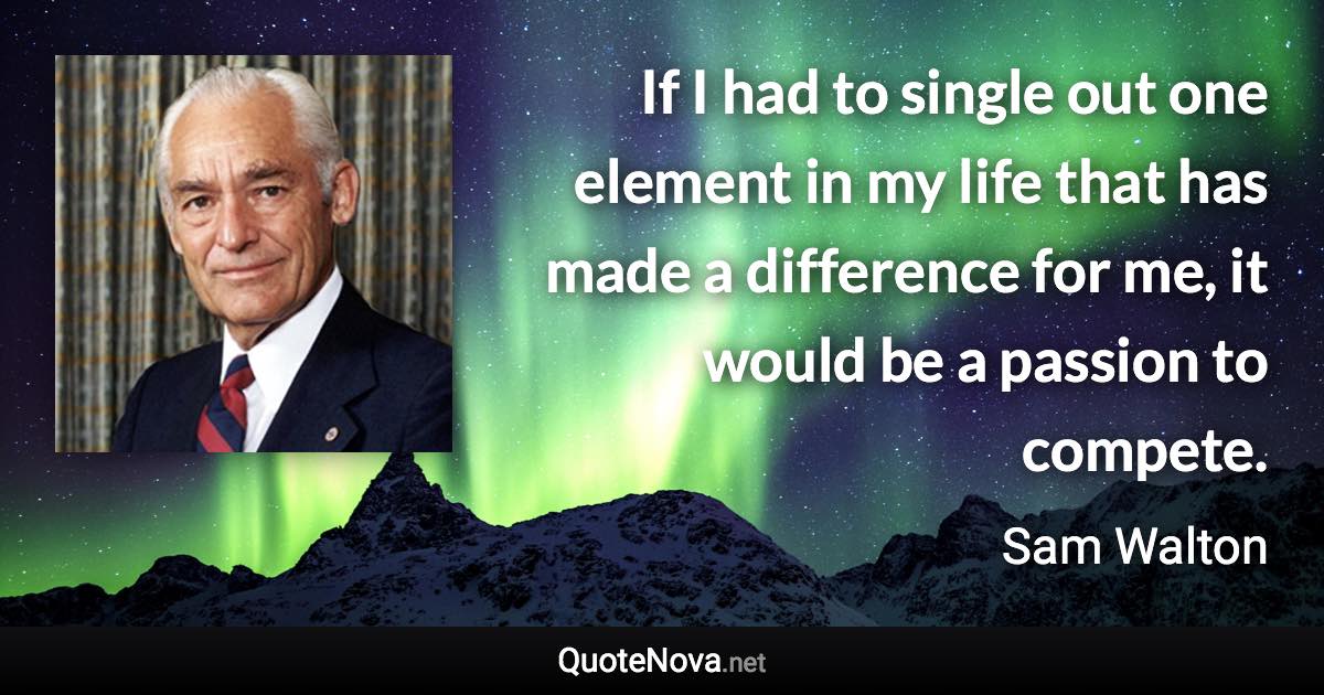 If I had to single out one element in my life that has made a difference for me, it would be a passion to compete. - Sam Walton quote