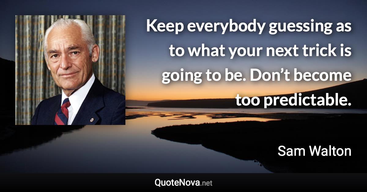 Keep everybody guessing as to what your next trick is going to be. Don’t become too predictable. - Sam Walton quote