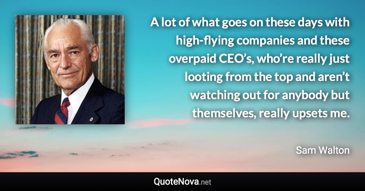 A lot of what goes on these days with high-flying companies and these overpaid CEO’s, who’re really just looting from the top and aren’t watching out for anybody but themselves, really upsets me. - Sam Walton quote