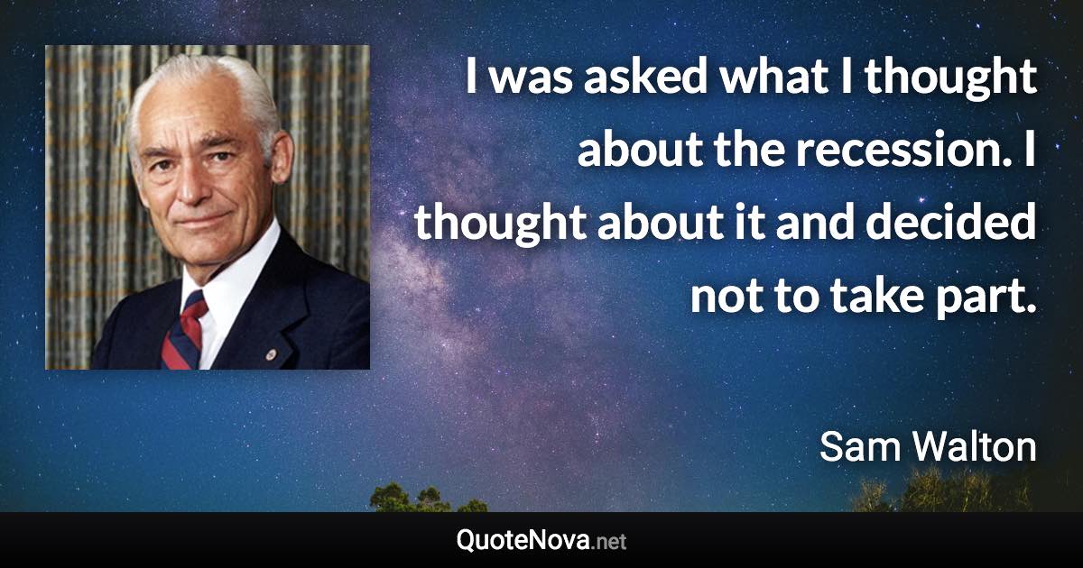I was asked what I thought about the recession. I thought about it and decided not to take part. - Sam Walton quote