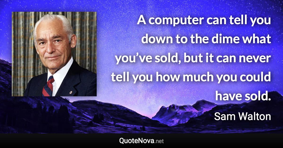 A computer can tell you down to the dime what you’ve sold, but it can never tell you how much you could have sold. - Sam Walton quote