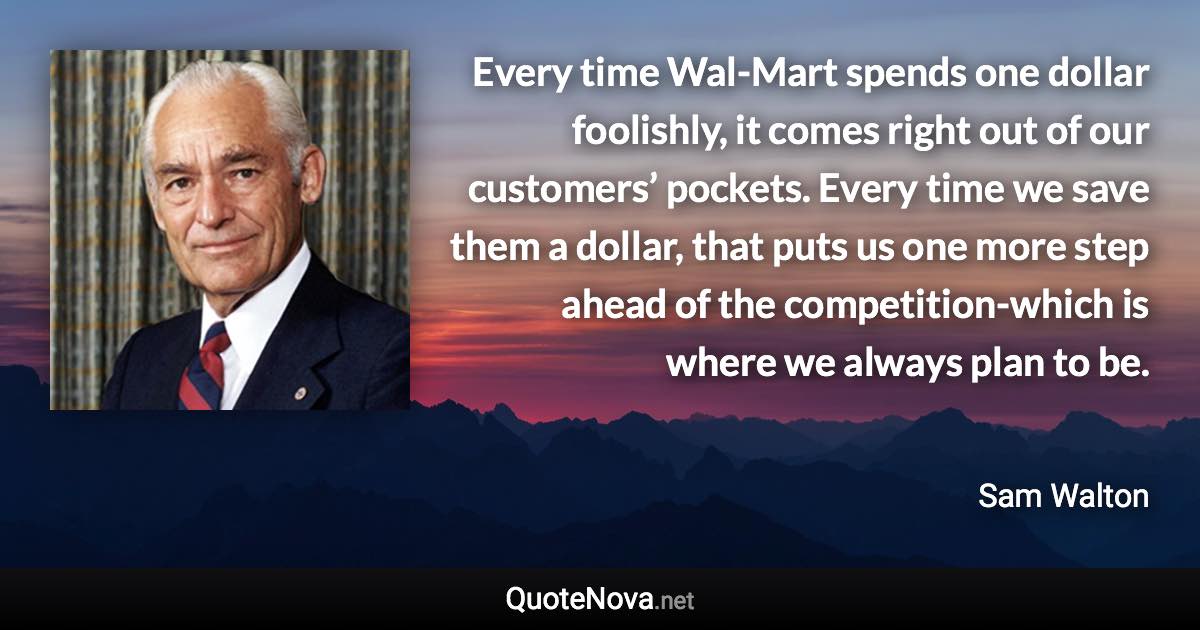 Every time Wal-Mart spends one dollar foolishly, it comes right out of our customers’ pockets. Every time we save them a dollar, that puts us one more step ahead of the competition-which is where we always plan to be. - Sam Walton quote