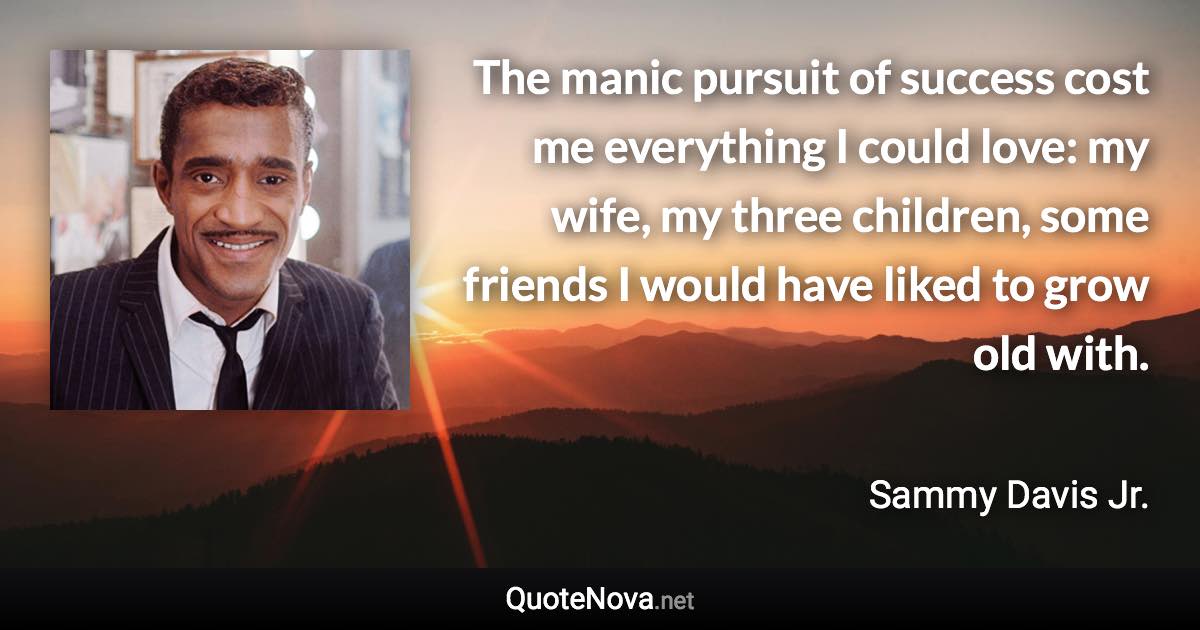 The manic pursuit of success cost me everything I could love: my wife, my three children, some friends I would have liked to grow old with. - Sammy Davis Jr. quote