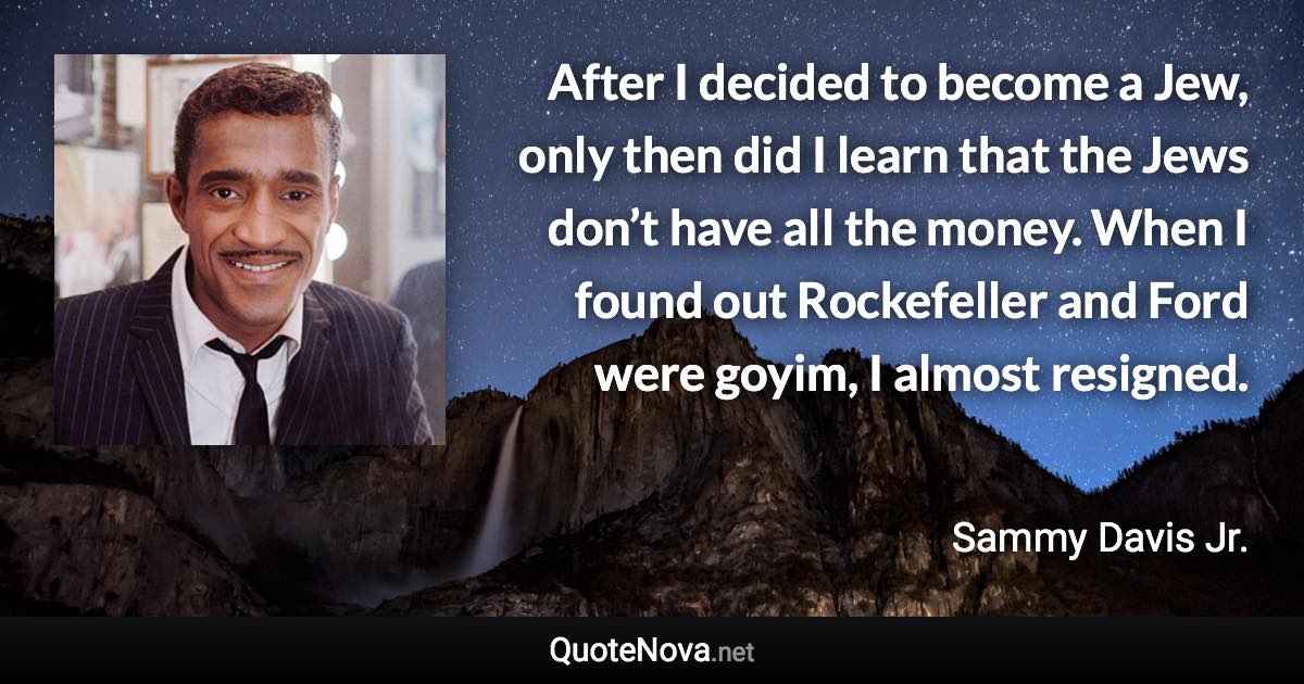 After I decided to become a Jew, only then did I learn that the Jews don’t have all the money. When I found out Rockefeller and Ford were goyim, I almost resigned. - Sammy Davis Jr. quote
