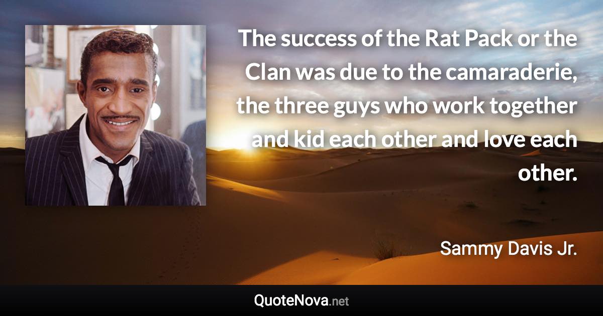 The success of the Rat Pack or the Clan was due to the camaraderie, the three guys who work together and kid each other and love each other. - Sammy Davis Jr. quote