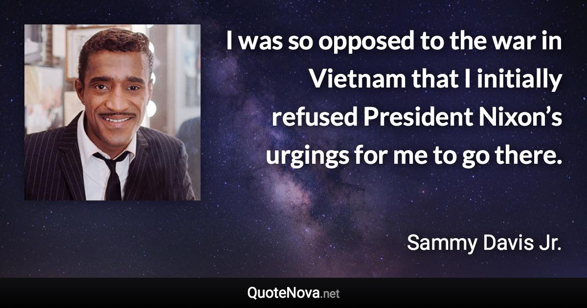 I was so opposed to the war in Vietnam that I initially refused President Nixon’s urgings for me to go there. - Sammy Davis Jr. quote