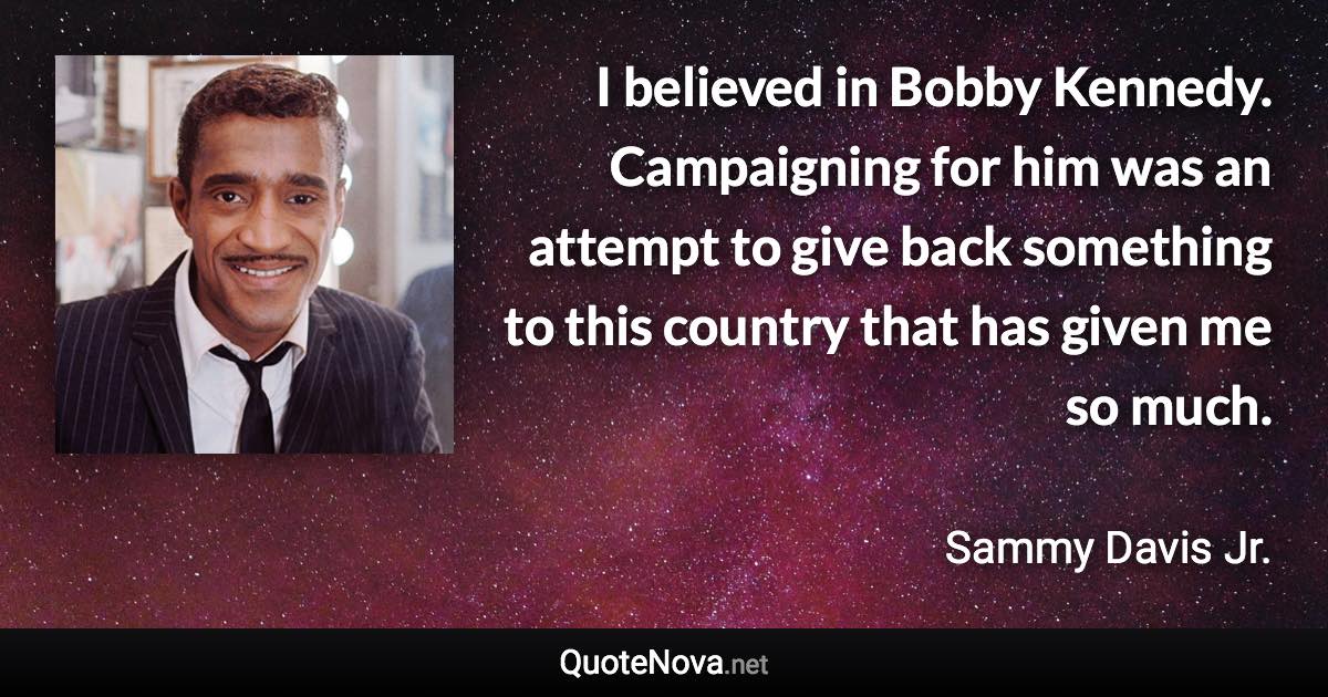 I believed in Bobby Kennedy. Campaigning for him was an attempt to give back something to this country that has given me so much. - Sammy Davis Jr. quote