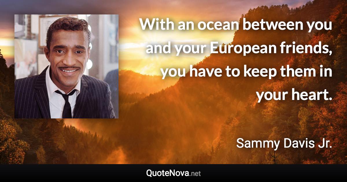 With an ocean between you and your European friends, you have to keep them in your heart. - Sammy Davis Jr. quote