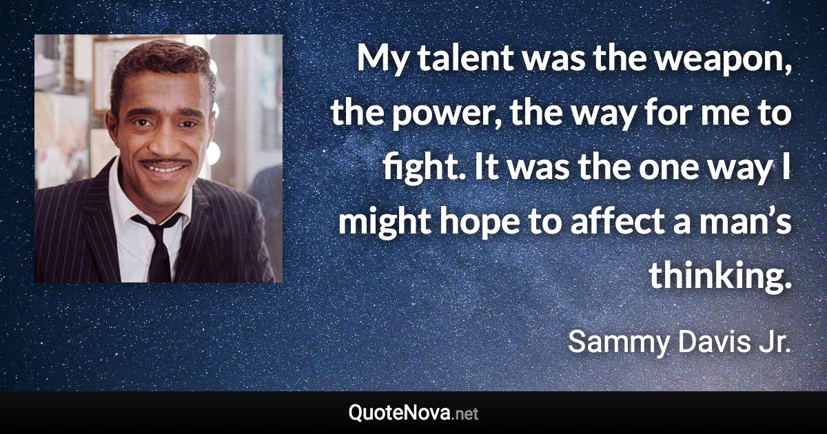 My talent was the weapon, the power, the way for me to fight. It was the one way I might hope to affect a man’s thinking. - Sammy Davis Jr. quote