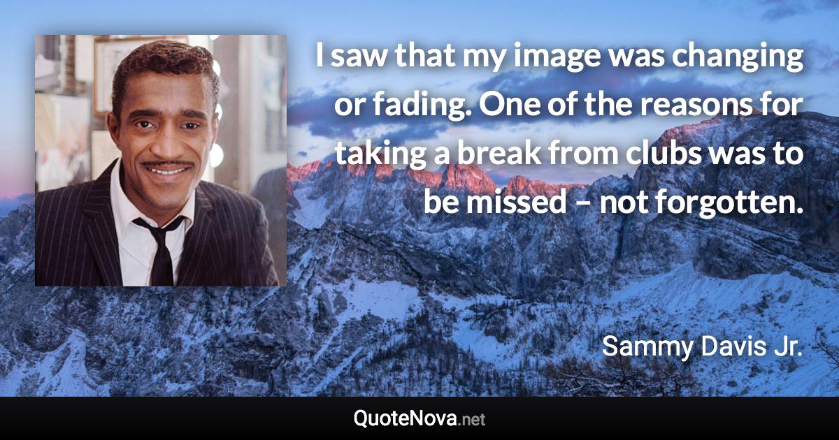 I saw that my image was changing or fading. One of the reasons for taking a break from clubs was to be missed – not forgotten. - Sammy Davis Jr. quote