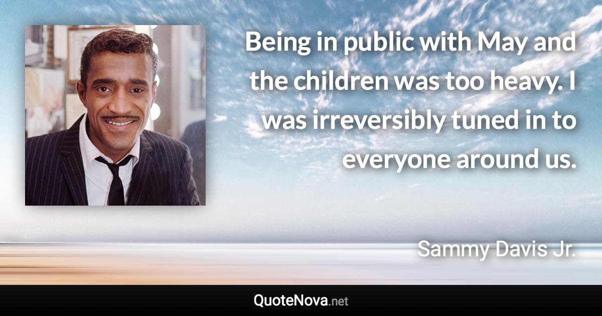 Being in public with May and the children was too heavy. I was irreversibly tuned in to everyone around us. - Sammy Davis Jr. quote