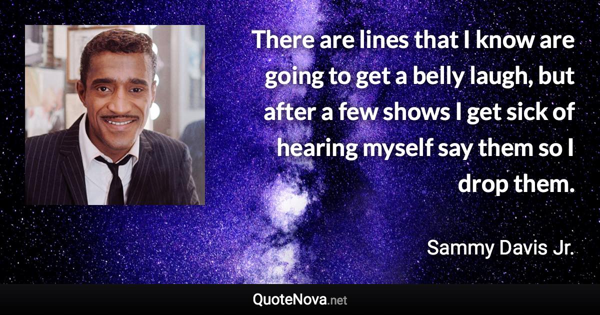 There are lines that I know are going to get a belly laugh, but after a few shows I get sick of hearing myself say them so I drop them. - Sammy Davis Jr. quote