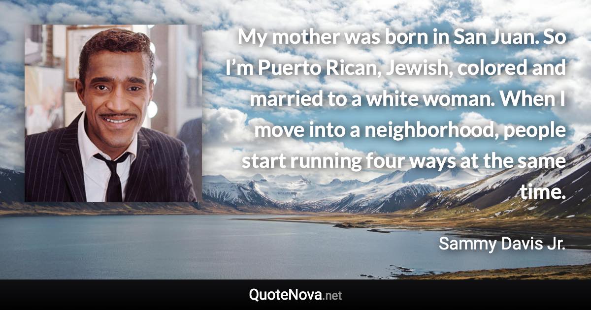 My mother was born in San Juan. So I’m Puerto Rican, Jewish, colored and married to a white woman. When I move into a neighborhood, people start running four ways at the same time. - Sammy Davis Jr. quote