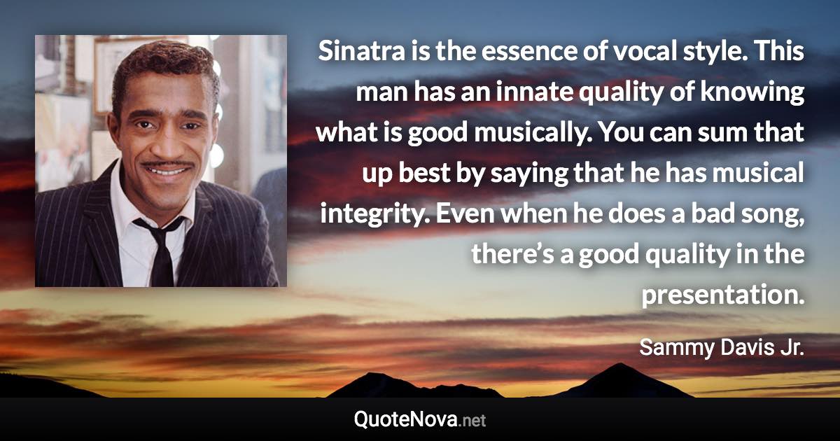 Sinatra is the essence of vocal style. This man has an innate quality of knowing what is good musically. You can sum that up best by saying that he has musical integrity. Even when he does a bad song, there’s a good quality in the presentation. - Sammy Davis Jr. quote