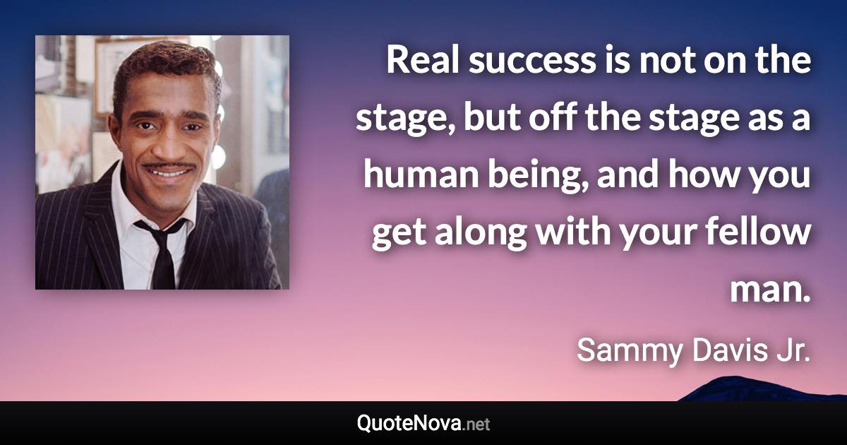Real success is not on the stage, but off the stage as a human being, and how you get along with your fellow man. - Sammy Davis Jr. quote