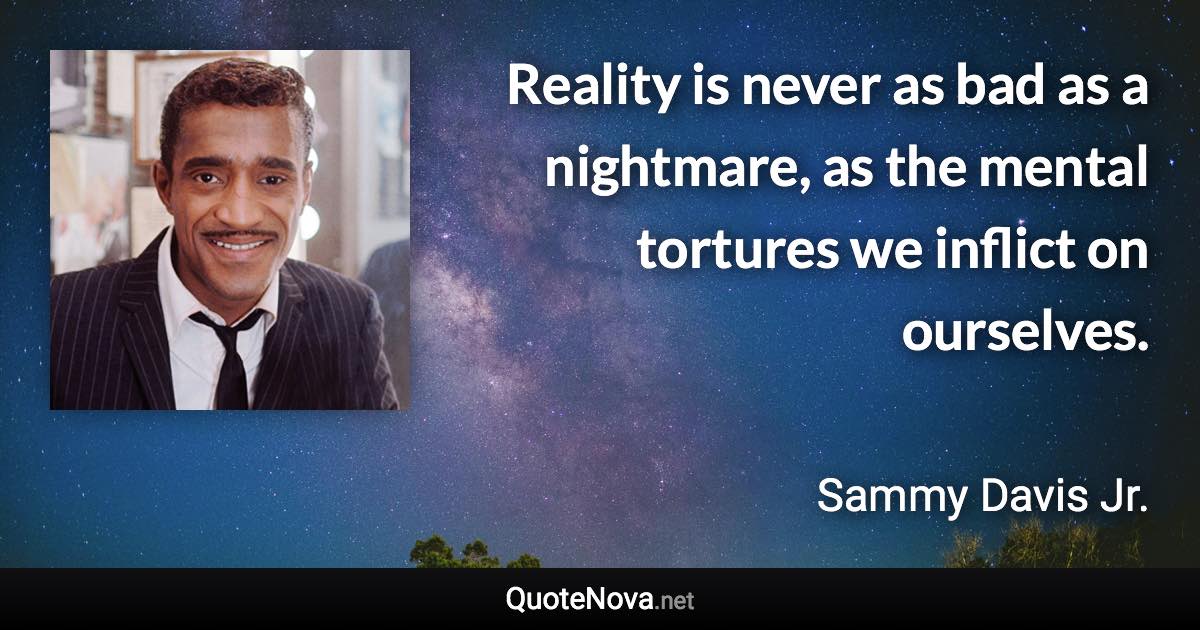 Reality is never as bad as a nightmare, as the mental tortures we inflict on ourselves. - Sammy Davis Jr. quote
