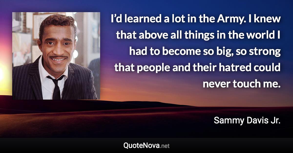 I’d learned a lot in the Army. I knew that above all things in the world I had to become so big, so strong that people and their hatred could never touch me. - Sammy Davis Jr. quote