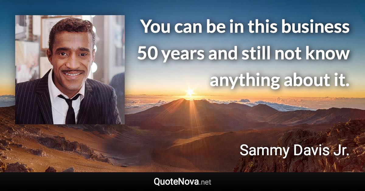 You can be in this business 50 years and still not know anything about it. - Sammy Davis Jr. quote