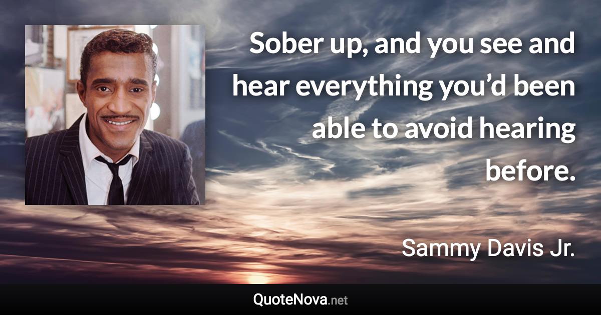 Sober up, and you see and hear everything you’d been able to avoid hearing before. - Sammy Davis Jr. quote