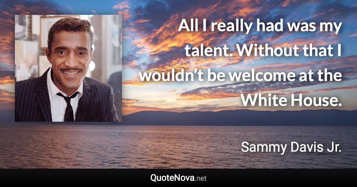 All I really had was my talent. Without that I wouldn’t be welcome at the White House. - Sammy Davis Jr. quote