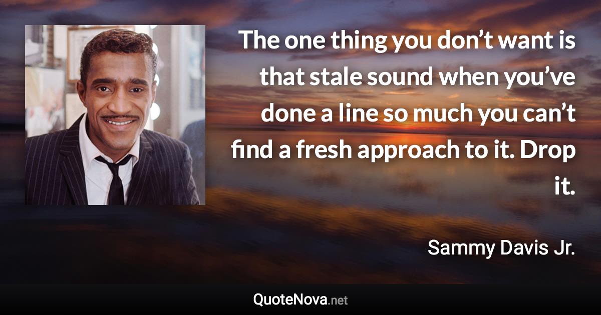 The one thing you don’t want is that stale sound when you’ve done a line so much you can’t find a fresh approach to it. Drop it. - Sammy Davis Jr. quote