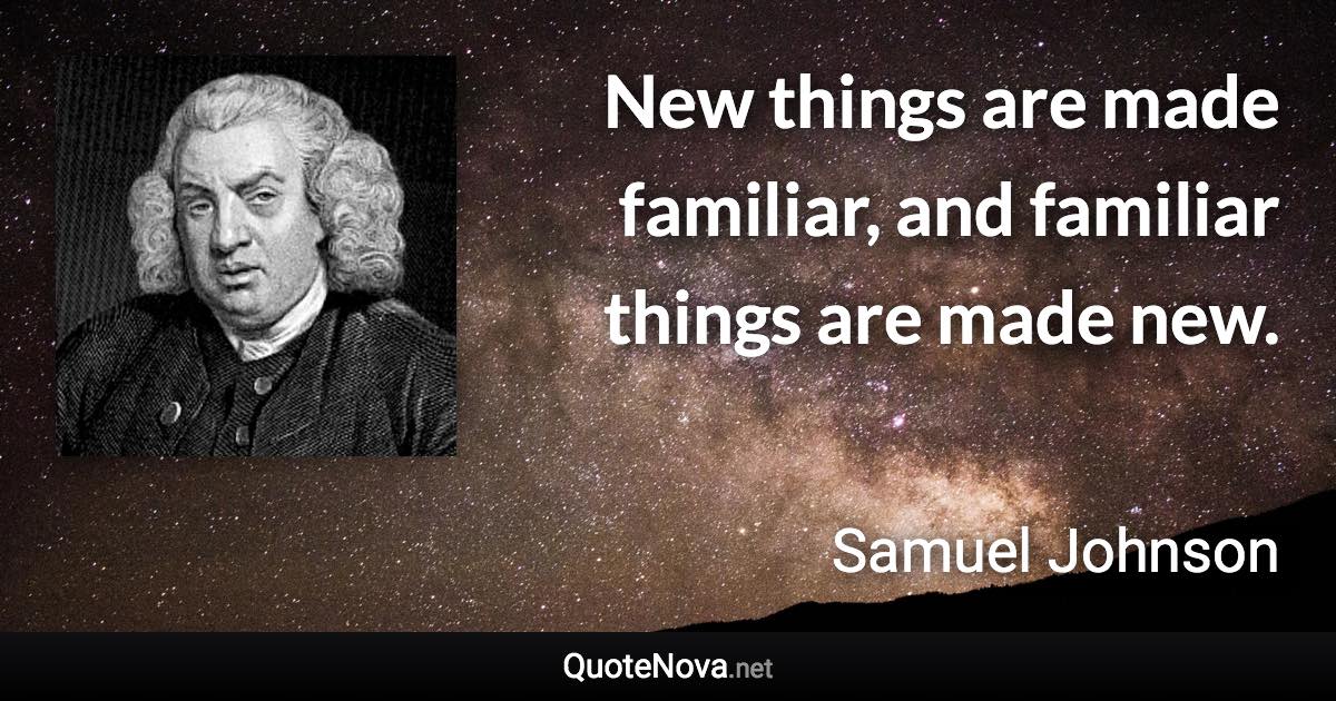 New things are made familiar, and familiar things are made new. - Samuel Johnson quote