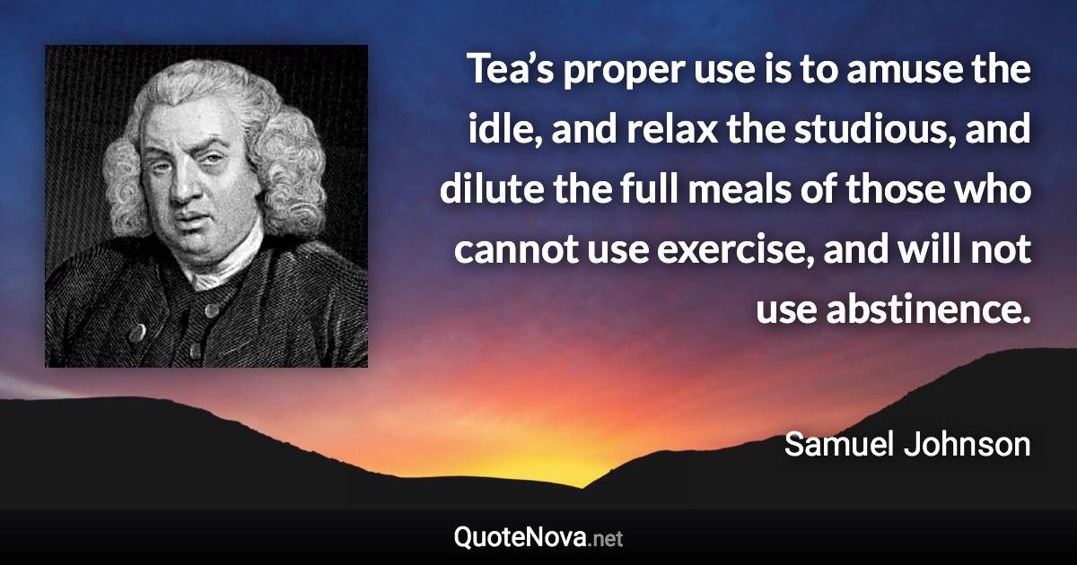 Tea’s proper use is to amuse the idle, and relax the studious, and dilute the full meals of those who cannot use exercise, and will not use abstinence. - Samuel Johnson quote