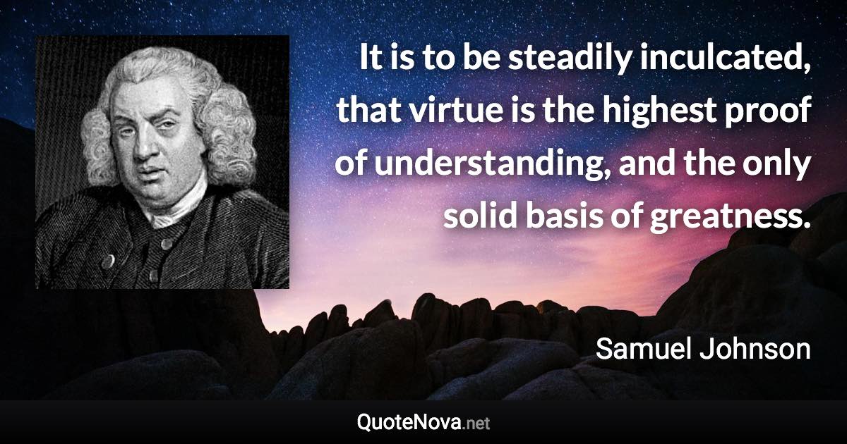 It is to be steadily inculcated, that virtue is the highest proof of understanding, and the only solid basis of greatness. - Samuel Johnson quote