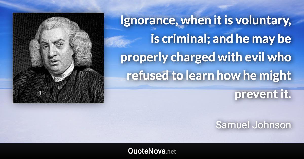 Ignorance, when it is voluntary, is criminal; and he may be properly charged with evil who refused to learn how he might prevent it. - Samuel Johnson quote