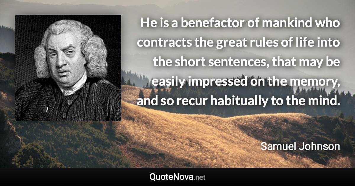 He is a benefactor of mankind who contracts the great rules of life into the short sentences, that may be easily impressed on the memory, and so recur habitually to the mind. - Samuel Johnson quote