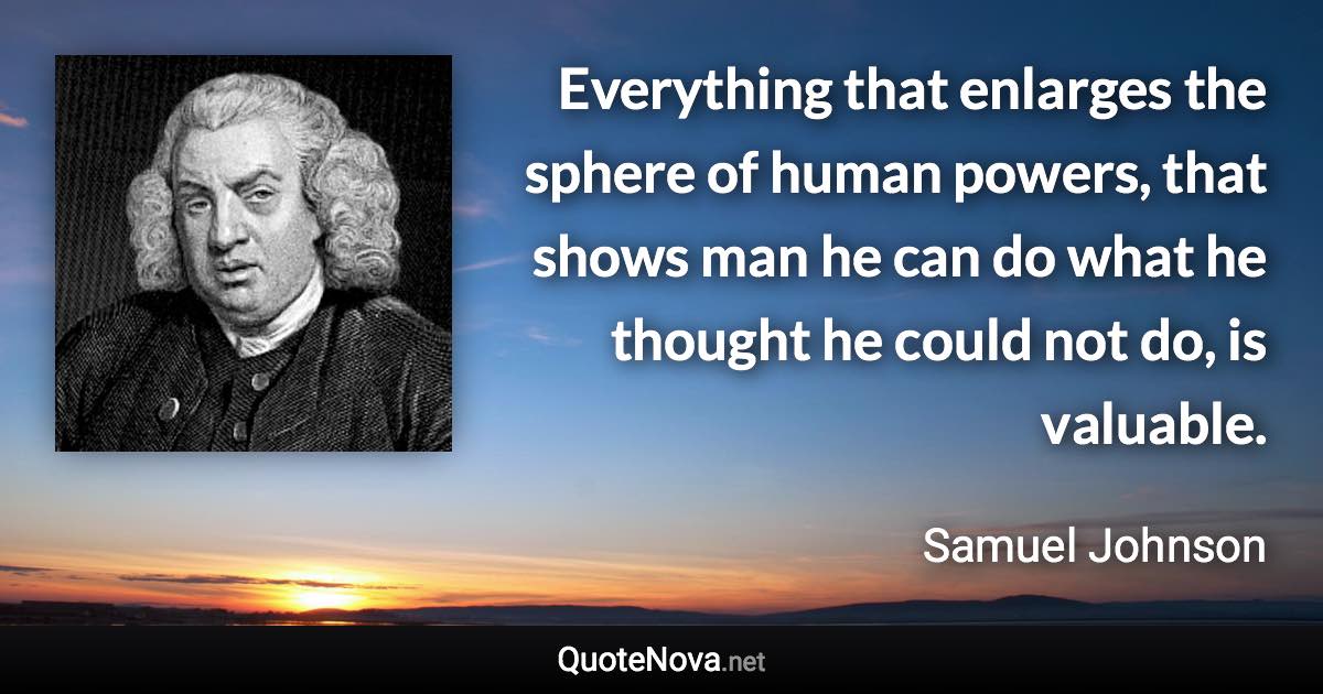 Everything that enlarges the sphere of human powers, that shows man he can do what he thought he could not do, is valuable. - Samuel Johnson quote