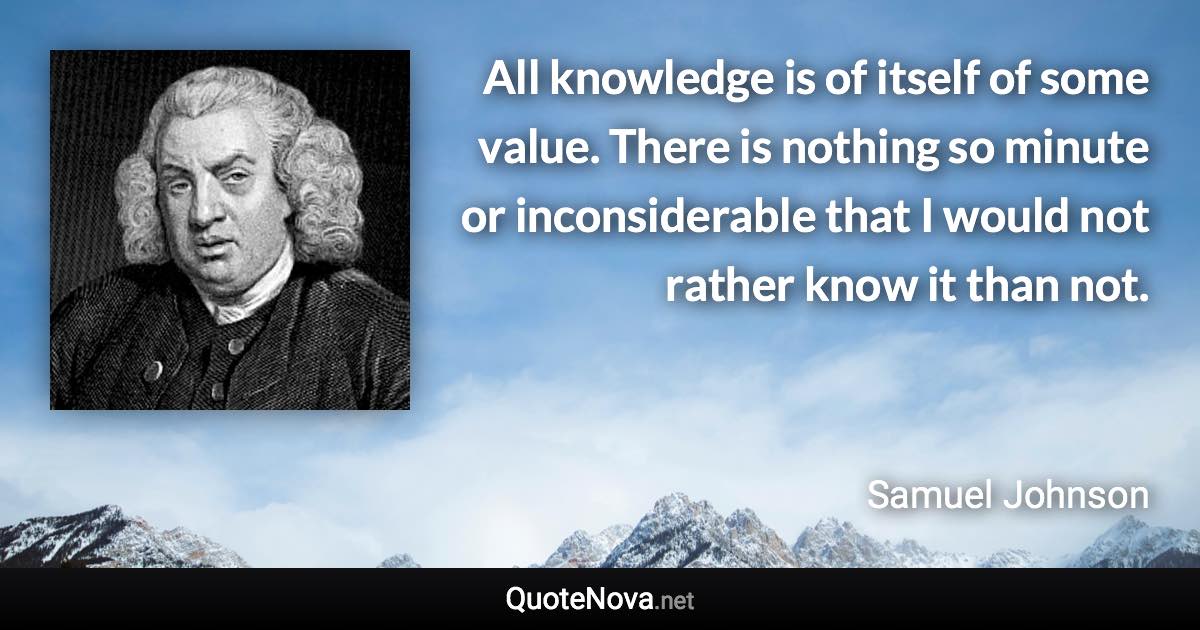 All knowledge is of itself of some value. There is nothing so minute or inconsiderable that I would not rather know it than not. - Samuel Johnson quote