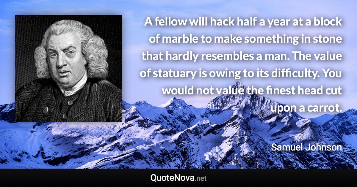 A fellow will hack half a year at a block of marble to make something in stone that hardly resembles a man. The value of statuary is owing to its difficulty. You would not value the finest head cut upon a carrot. - Samuel Johnson quote