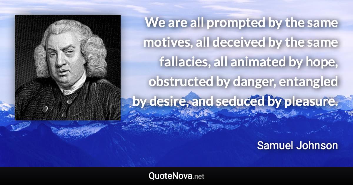 We are all prompted by the same motives, all deceived by the same fallacies, all animated by hope, obstructed by danger, entangled by desire, and seduced by pleasure. - Samuel Johnson quote