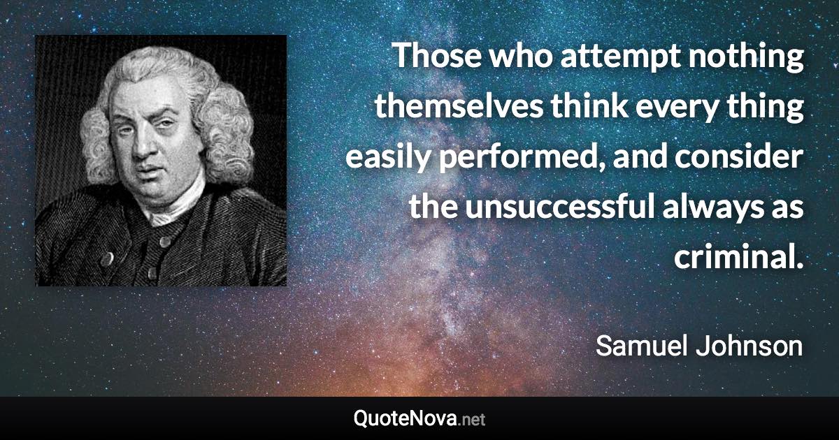 Those who attempt nothing themselves think every thing easily performed, and consider the unsuccessful always as criminal. - Samuel Johnson quote