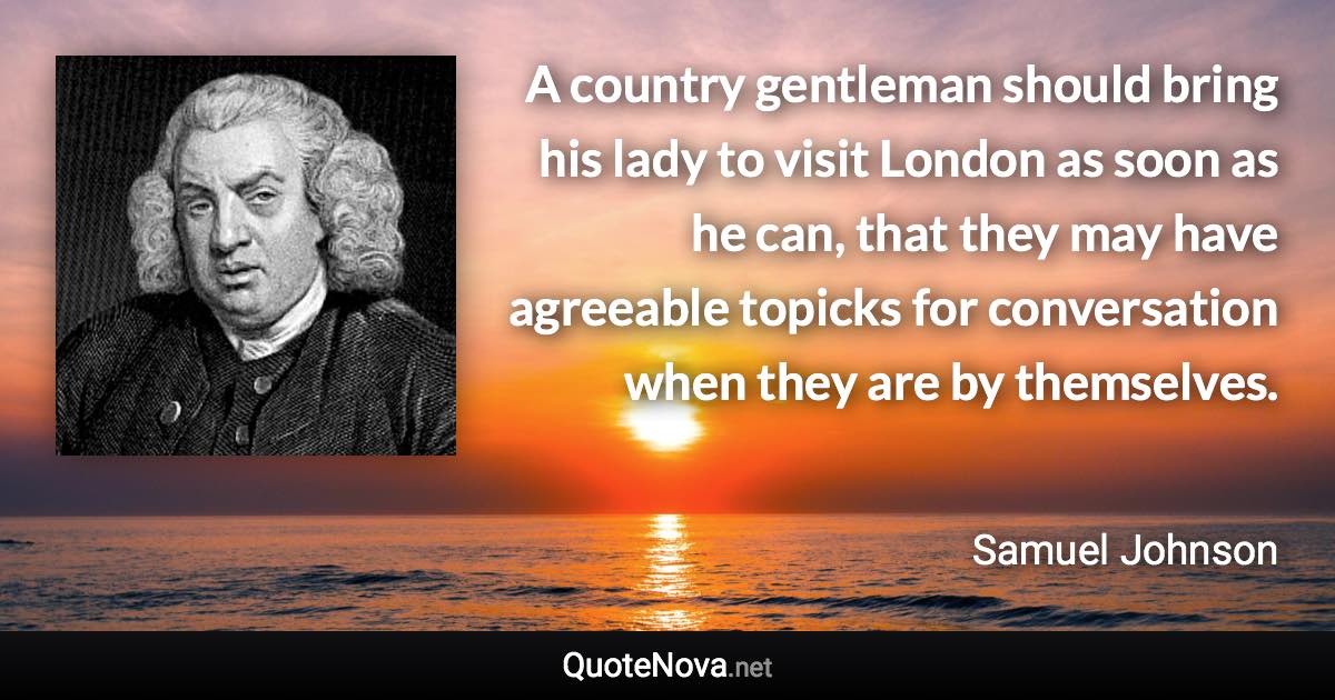 A country gentleman should bring his lady to visit London as soon as he can, that they may have agreeable topicks for conversation when they are by themselves. - Samuel Johnson quote