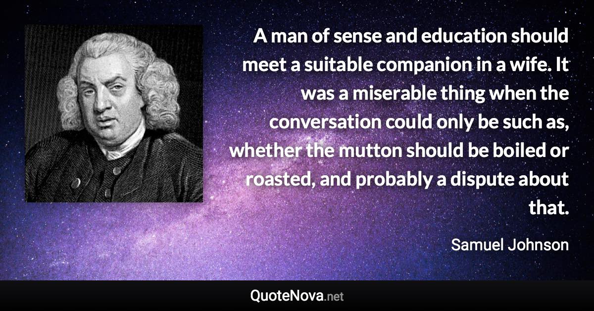 A man of sense and education should meet a suitable companion in a wife. It was a miserable thing when the conversation could only be such as, whether the mutton should be boiled or roasted, and probably a dispute about that. - Samuel Johnson quote