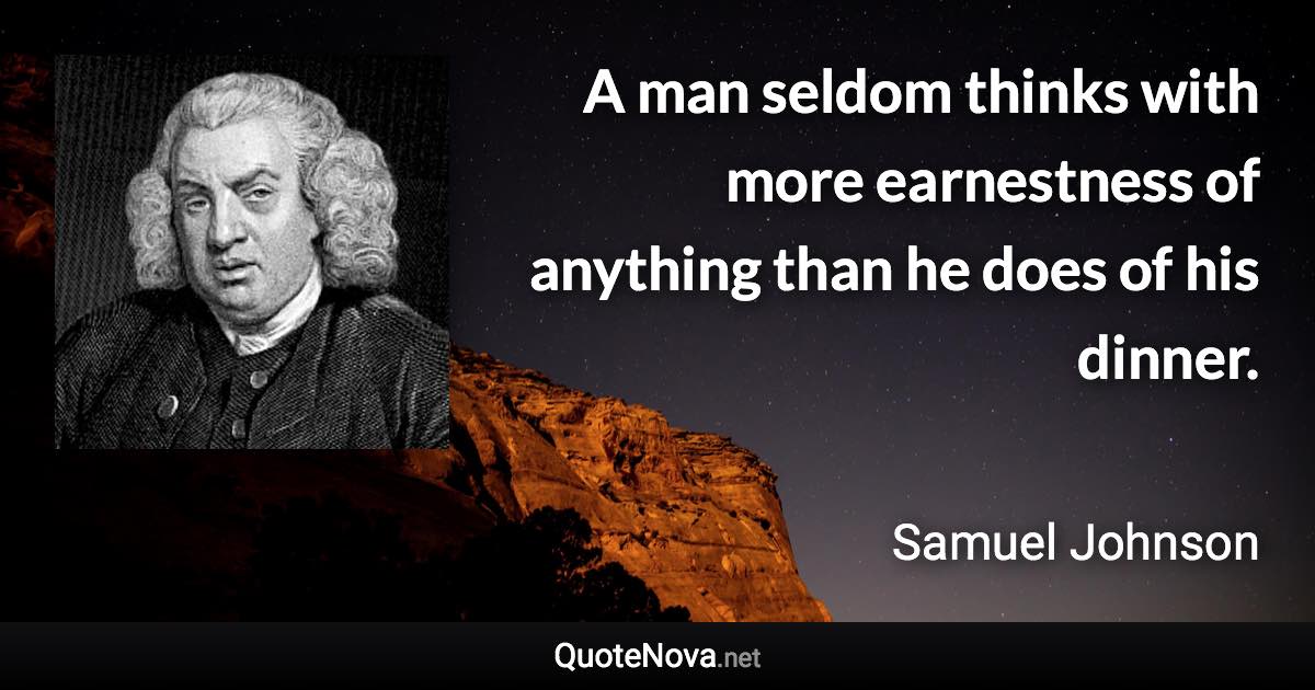 A man seldom thinks with more earnestness of anything than he does of his dinner. - Samuel Johnson quote