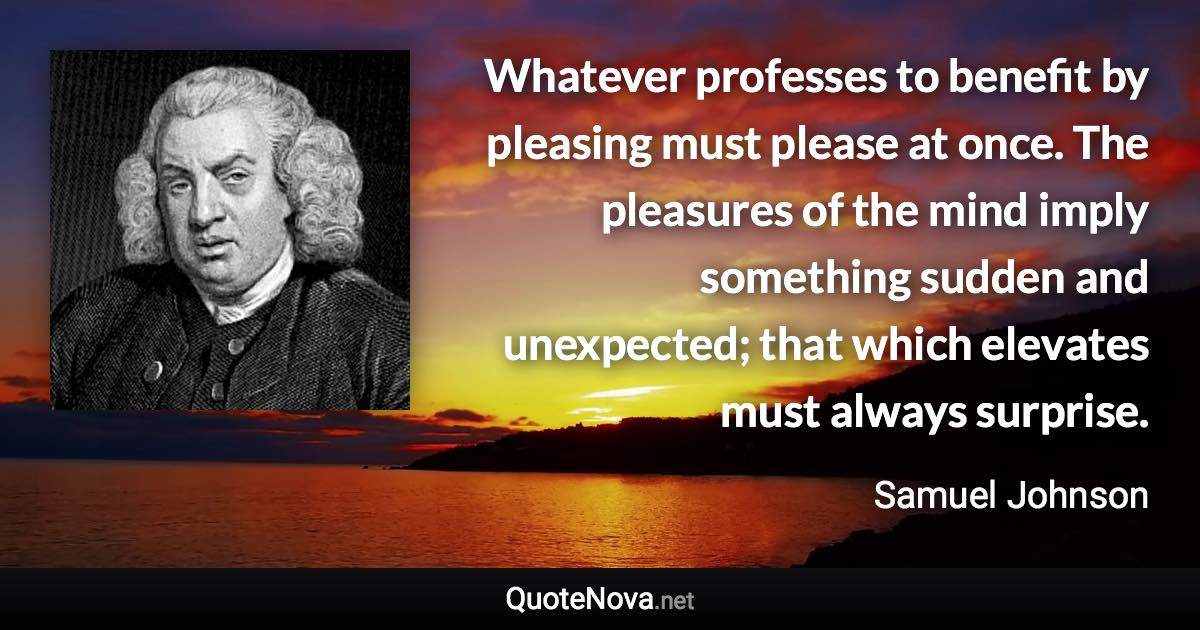 Whatever professes to benefit by pleasing must please at once. The pleasures of the mind imply something sudden and unexpected; that which elevates must always surprise. - Samuel Johnson quote