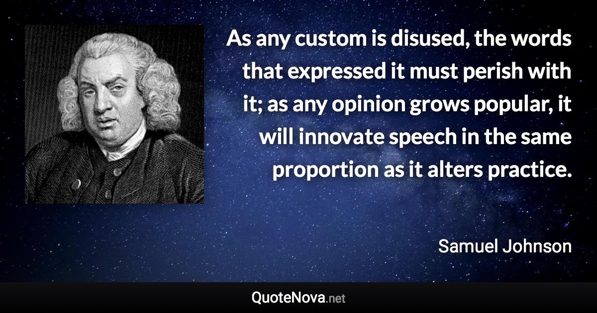 As any custom is disused, the words that expressed it must perish with it; as any opinion grows popular, it will innovate speech in the same proportion as it alters practice. - Samuel Johnson quote