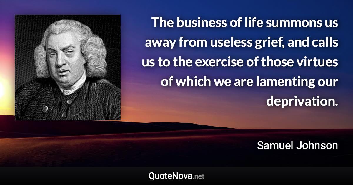 The business of life summons us away from useless grief, and calls us to the exercise of those virtues of which we are lamenting our deprivation. - Samuel Johnson quote