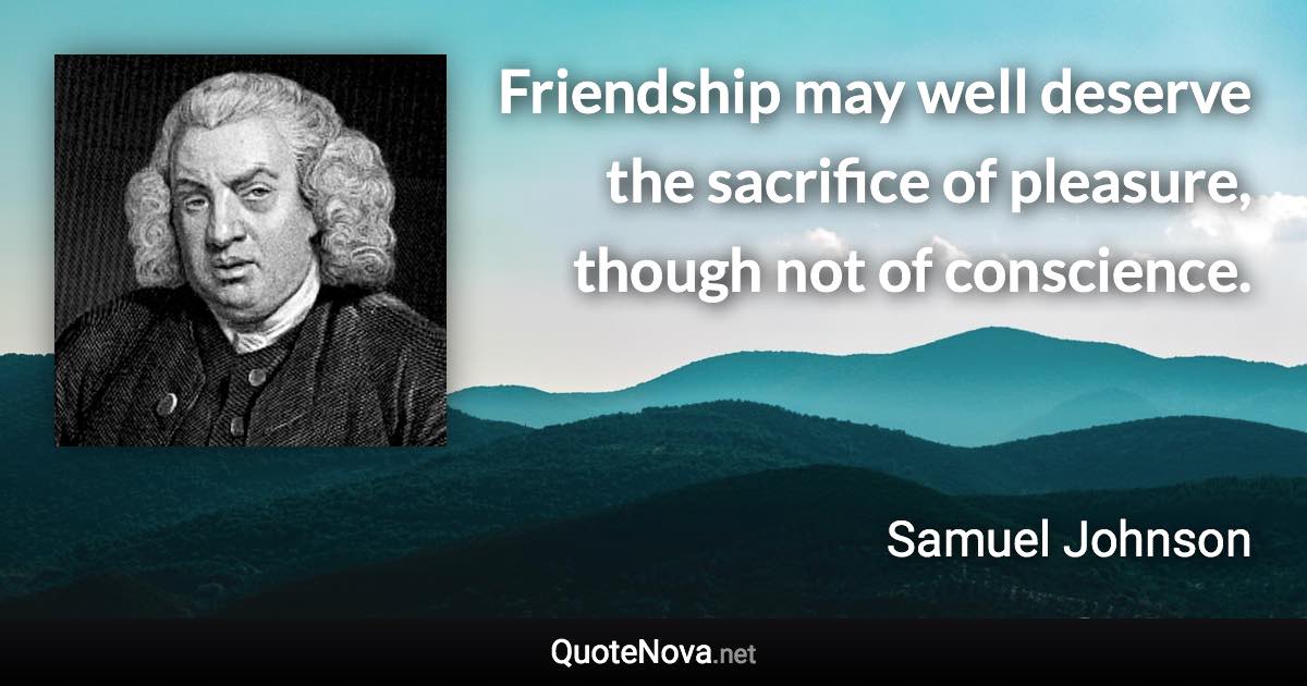 Friendship may well deserve the sacrifice of pleasure, though not of conscience. - Samuel Johnson quote