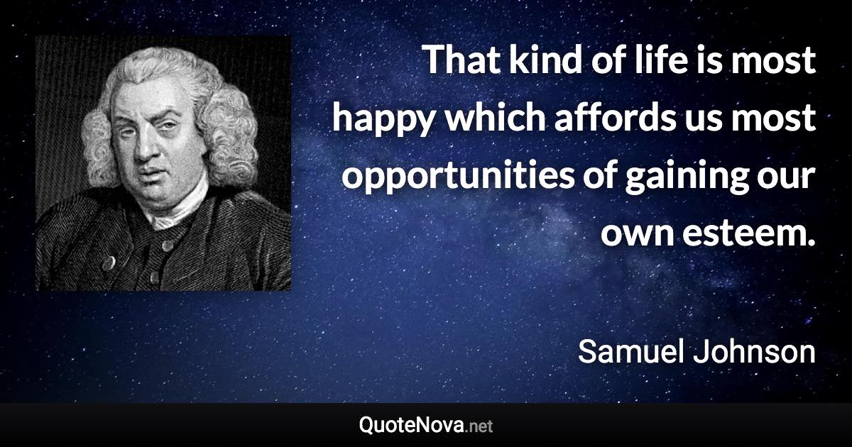 That kind of life is most happy which affords us most opportunities of gaining our own esteem. - Samuel Johnson quote