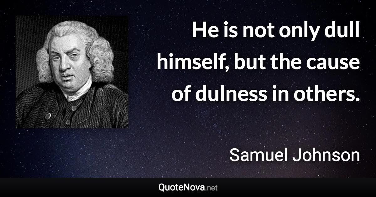 He is not only dull himself, but the cause of dulness in others. - Samuel Johnson quote