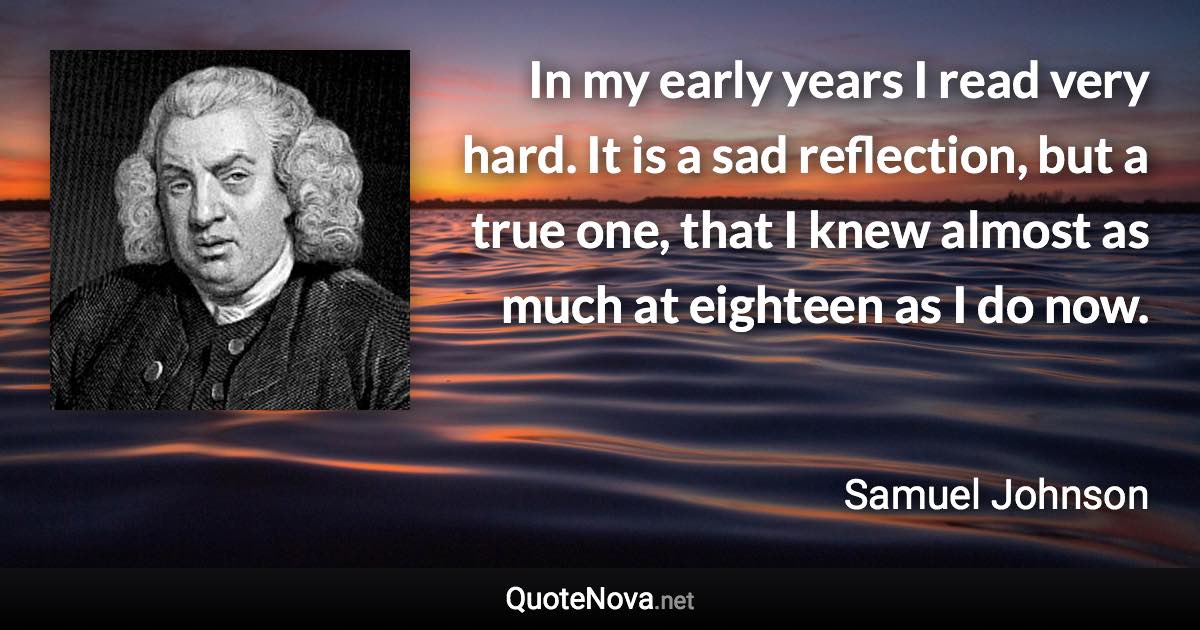 In my early years I read very hard. It is a sad reflection, but a true one, that I knew almost as much at eighteen as I do now. - Samuel Johnson quote