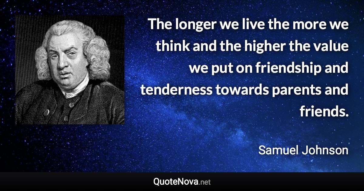 The longer we live the more we think and the higher the value we put on friendship and tenderness towards parents and friends. - Samuel Johnson quote