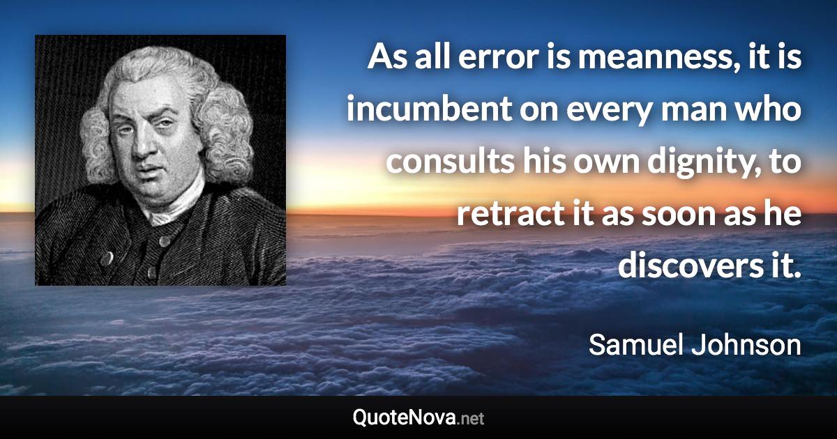 As all error is meanness, it is incumbent on every man who consults his own dignity, to retract it as soon as he discovers it. - Samuel Johnson quote